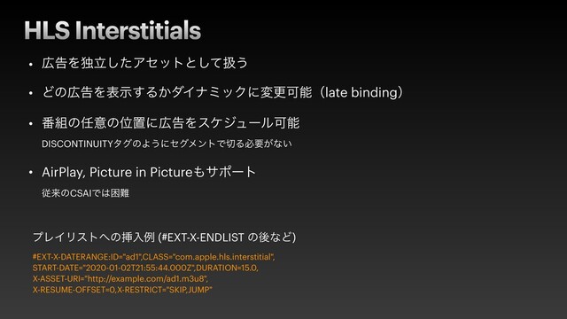 HLS Interstitials
• ޿ࠂΛಠཱͨ͠Ξηοτͱͯ͠ѻ͏


• Ͳͷ޿ࠂΛදࣔ͢Δ͔μΠφϛοΫʹมߋՄೳʢlate bindingʣ


• ൪૊ͷ೚ҙͷҐஔʹ޿ࠂΛεέδϡʔϧՄೳ
 
DISCONTINUITYλάͷΑ͏ʹηάϝϯτͰ੾Δඞཁ͕ͳ͍


• AirPlay, Picture in Picture΋αϙʔτ
 
ैདྷͷCSAIͰ͸ࠔ೉
#EXT-X-DATERANGE:ID="ad1",CLASS="com.apple.hls.interstitial",


START-DATE="2020-01-02T21:55:44.000Z",DURATION=15.0,


X-ASSET-URI="http://example.com/ad1.m3u8",


X-RESUME-OFFSET=0,X-RESTRICT="SKIP,JUMP"
ϓϨΠϦετ΁ͷૠೖྫ (#EXT-X-ENDLIST ͷޙͳͲ)
