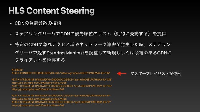 HLS Content Steering
• CDNͷෛՙ෼ࢄͷٕज़


• εςΞϦϯάαʔόͰCDNͷ༏ઌॱҐͷϦετʢಈతʹมಈ͢ΔʣΛఏڙ


• ಛఆͷCDNͰٸͳΞΫηε૿΍ωοτϫʔΫো֐͕ൃੜͨ࣌͠ɺεςΞϦϯ
άαʔόͰฦ͢Steering ManifestΛௐ੔ͯ͠৽ن΋͘͠͸༨༟ͷ͋ΔCDNʹ
ΫϥΠΞϯτΛ༠ಋ͢Δ
#EXTM3U


#EXT-X-CONTENT-STEERING:SERVER-URI="/steering?video=00012",PATHWAY-ID="CN"


#EXT-X-STREAM-INF:BANDWIDTH=1280000,CODECS="avc1.640028",PATHWAY-ID="CN"


https://cn.example.com/low/audio-video.m3u8


#EXT-X-STREAM-INF:BANDWIDTH=7680000,CODECS="avc1.640028",PATHWAY-ID="CN"


https://jp.example.com/hi/audio-video.m3u8


#EXT-X-STREAM-INF:BANDWIDTH=1280000,CODECS="avc1.640028",PATHWAY-ID="JP"


https://cn.example.com/low/audio-video.m3u8


#EXT-X-STREAM-INF:BANDWIDTH=7680000,CODECS="avc1.640028",PATHWAY-ID="JP"


https://jp.example.com/hi/audio-video.m3u8
ϚελʔϓϨΠϦετهड़ྫ
