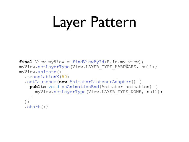 Layer Pattern
final View myView = findViewById(R.id.my_view);
myView.setLayerType(View.LAYER_TYPE_HARDWARE, null);
myView.animate()
.translationX(50)
.setListener(new AnimatorListenerAdapter() {
public void onAnimationEnd(Animator animation) {
myView.setLayerType(View.LAYER_TYPE_NONE, null);
}
})
.start();
