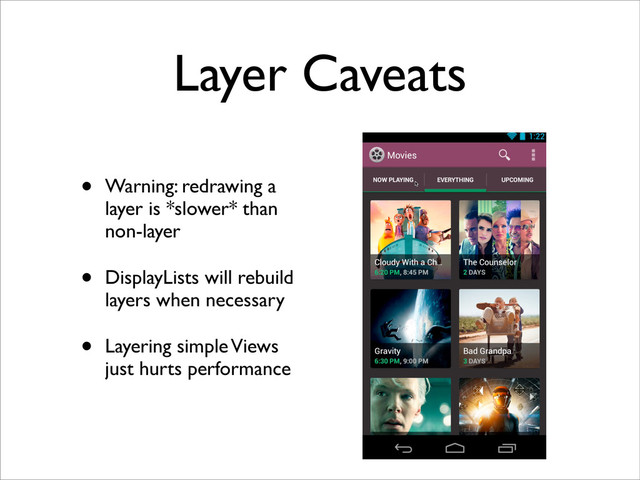 Layer Caveats
• Warning: redrawing a
layer is *slower* than
non-layer
• DisplayLists will rebuild
layers when necessary
• Layering simple Views
just hurts performance
