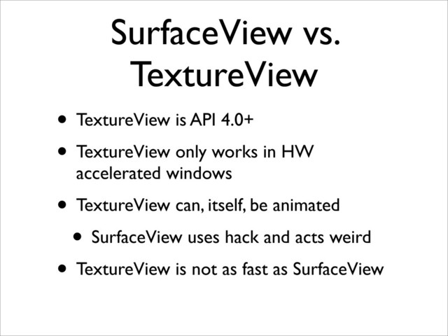 SurfaceView vs.
TextureView
• TextureView is API 4.0+
• TextureView only works in HW
accelerated windows
• TextureView can, itself, be animated
• SurfaceView uses hack and acts weird
• TextureView is not as fast as SurfaceView
