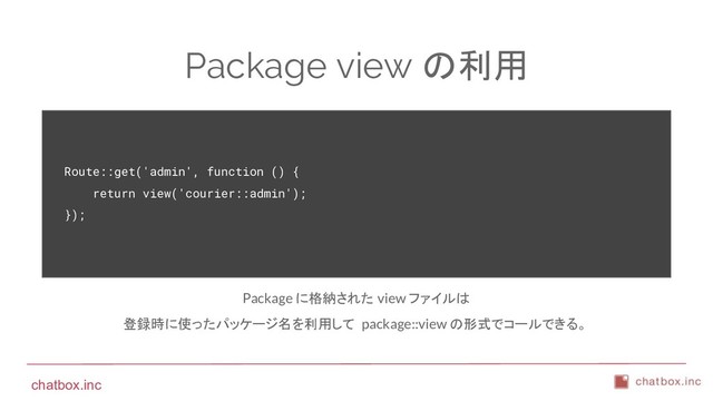 chatbox.inc
Package view の利用
Route::get('admin', function () {
return view('courier::admin');
});
Package に格納された view ファイルは
登録時に使ったパッケージ名を利用して package::view の形式でコールできる。
