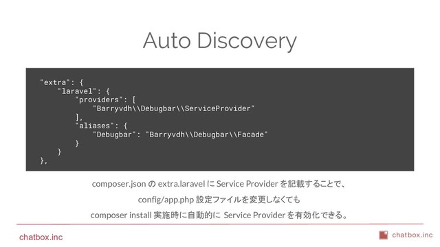 chatbox.inc
Auto Discovery
"extra": {
"laravel": {
"providers": [
"Barryvdh\\Debugbar\\ServiceProvider"
],
"aliases": {
"Debugbar": "Barryvdh\\Debugbar\\Facade"
}
}
},
composer.json の extra.laravel に Service Provider を記載することで、
config/app.php 設定ファイルを変更しなくても
composer install 実施時に自動的に Service Provider を有効化できる。
