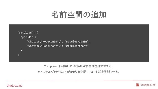 chatbox.inc
名前空間の追加
“autoload”: {
“psr-4”: {
“Chatbox\\HogeAdmin\\”: “modules/admin”,
“Chatbox\\HogeFront\\”: “modules/front”
}
}
Composer を利用して 任意の名前空間を追加できる。
app フォルダの外に、独自の名前空間 でコード群を展開できる。
