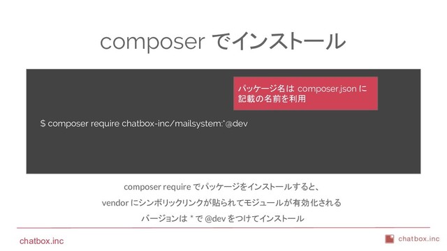 chatbox.inc
composer でインストール
$ composer require chatbox-inc/mailsystem:*@dev
composer require でパッケージをインストールすると、
vendor にシンボリックリンクが貼られてモジュールが有効化される
バージョンは * で @dev をつけてインストール
パッケージ名は composer.json に
記載の名前を利用
