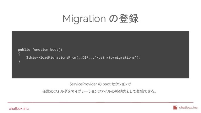 chatbox.inc
Migration の登録
public function boot()
{
$this->loadMigrationsFrom(__DIR__.'/path/to/migrations');
}
ServiceProvider の boot セクションで
任意のフォルダをマイグレーションファイルの格納先として登録できる。
