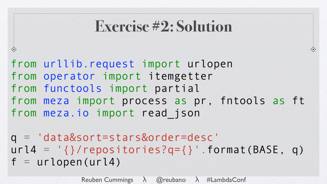 Reuben Cummings λ @reubano λ #LambdaConf
from urllib.request import urlopen
from operator import itemgetter
from functools import partial
from meza import process as pr, fntools as ft
from meza.io import read_json
q = 'data&sort=stars&order=desc'
url4 = '{}/repositories?q={}'.format(BASE, q)
f = urlopen(url4)
Exercise #2: Solution
