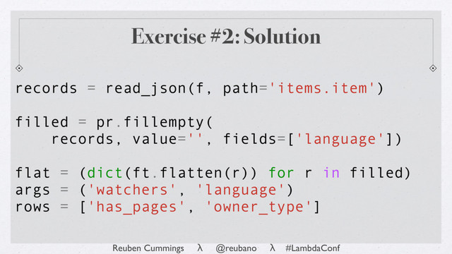Reuben Cummings λ @reubano λ #LambdaConf
records = read_json(f, path='items.item')
filled = pr.fillempty(
records, value='', fields=['language'])
flat = (dict(ft.flatten(r)) for r in filled)
args = ('watchers', 'language')
rows = ['has_pages', 'owner_type']
Exercise #2: Solution
