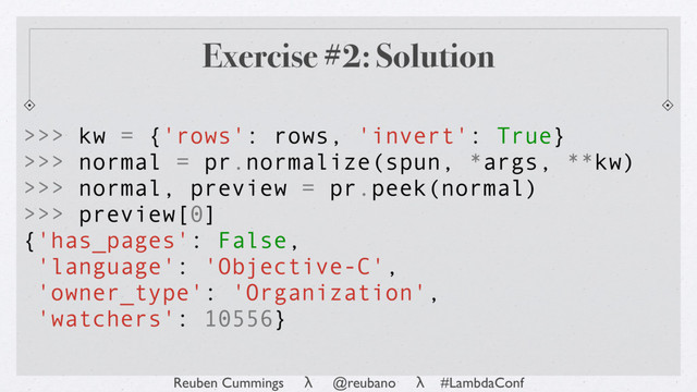 Reuben Cummings λ @reubano λ #LambdaConf
>>> kw = {'rows': rows, 'invert': True}
>>> normal = pr.normalize(spun, *args, **kw)
>>> normal, preview = pr.peek(normal)
>>> preview[0]
{'has_pages': False,
'language': 'Objective-C',
'owner_type': 'Organization',
'watchers': 10556}
Exercise #2: Solution
