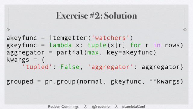 Reuben Cummings λ @reubano λ #LambdaConf
akeyfunc = itemgetter('watchers')
gkeyfunc = lambda x: tuple(x[r] for r in rows)
aggregator = partial(max, key=akeyfunc)
kwargs = {
'tupled': False, 'aggregator': aggregator}
grouped = pr.group(normal, gkeyfunc, **kwargs)
Exercise #2: Solution
