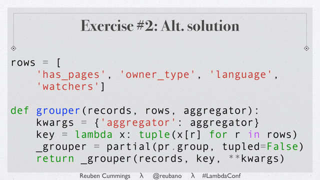 Reuben Cummings λ @reubano λ #LambdaConf
rows = [
'has_pages', 'owner_type', 'language',
'watchers']
def grouper(records, rows, aggregator):
kwargs = {'aggregator': aggregator}
key = lambda x: tuple(x[r] for r in rows)
_grouper = partial(pr.group, tupled=False)
return _grouper(records, key, **kwargs)
Exercise #2: Alt. solution
