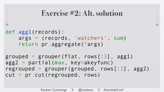 Reuben Cummings λ @reubano λ #LambdaConf
def agg1(records):
args = (records, 'watchers', sum)
return pr.aggregate(*args)
grouped = grouper(flat, rows[:3], agg1)
agg2 = partial(max, key=akeyfunc)
regrouped = grouper(grouped, rows[:2], agg2)
cut = pr.cut(regrouped, rows)
Exercise #2: Alt. solution
