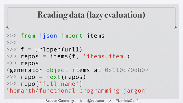 Reuben Cummings λ @reubano λ #LambdaConf
>>> from ijson import items
>>>
>>> f = urlopen(url1)
>>> repos = items(f, 'items.item')
>>> repos

>>> repo = next(repos)
>>> repo['full_name']
'hemanth/functional-programming-jargon'
Reading data (lazy evaluation)
