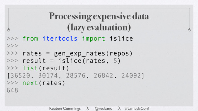 Reuben Cummings λ @reubano λ #LambdaConf
>>> from itertools import islice
>>>
>>> rates = gen_exp_rates(repos)
>>> result = islice(rates, 5)
>>> list(result)
[36520, 30174, 28576, 26842, 24092]
>>> next(rates)
648
Processing expensive data
(lazy evaluation)
