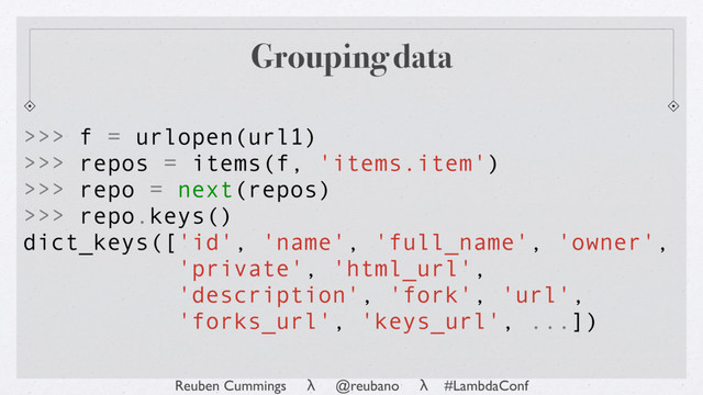 Reuben Cummings λ @reubano λ #LambdaConf
Grouping data
>>> f = urlopen(url1)
>>> repos = items(f, 'items.item')
>>> repo = next(repos)
>>> repo.keys()
dict_keys(['id', 'name', 'full_name', 'owner',
'private', 'html_url',
'description', 'fork', 'url',
'forks_url', 'keys_url', ...])
