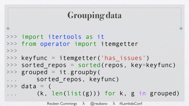 Reuben Cummings λ @reubano λ #LambdaConf
Grouping data
>>> import itertools as it
>>> from operator import itemgetter
>>>
>>> keyfunc = itemgetter('has_issues')
>>> sorted_repos = sorted(repos, key=keyfunc)
>>> grouped = it.groupby(
... sorted_repos, keyfunc)
>>> data = (
... (k, len(list(g))) for k, g in grouped)
