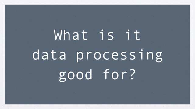 What is it
data processing
good for?
