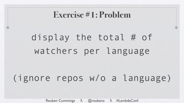 Reuben Cummings λ @reubano λ #LambdaConf
Exercise #1: Problem
display the total # of
watchers per language
(ignore repos w/o a language)
