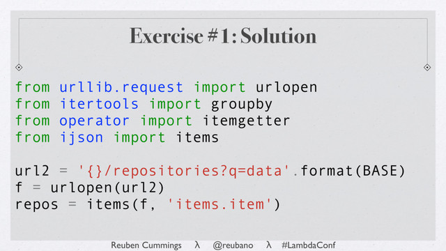 Reuben Cummings λ @reubano λ #LambdaConf
from urllib.request import urlopen
from itertools import groupby
from operator import itemgetter
from ijson import items
url2 = '{}/repositories?q=data'.format(BASE)
f = urlopen(url2)
repos = items(f, 'items.item')
Exercise #1: Solution
