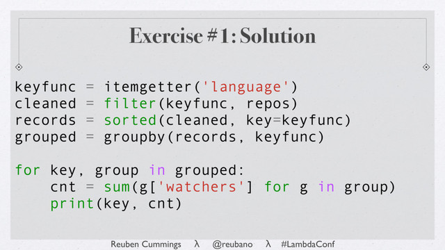 Reuben Cummings λ @reubano λ #LambdaConf
keyfunc = itemgetter('language')
cleaned = filter(keyfunc, repos)
records = sorted(cleaned, key=keyfunc)
grouped = groupby(records, keyfunc)
for key, group in grouped:
cnt = sum(g['watchers'] for g in group)
print(key, cnt)
Exercise #1: Solution
