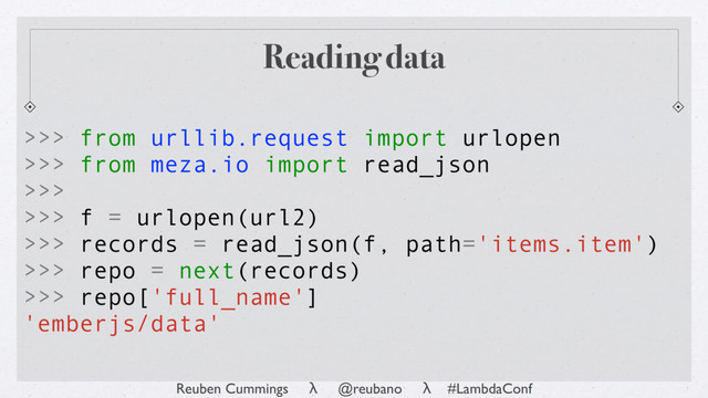 Reuben Cummings λ @reubano λ #LambdaConf
Reading data
>>> from urllib.request import urlopen
>>> from meza.io import read_json
>>>
>>> f = urlopen(url2)
>>> records = read_json(f, path='items.item')
>>> repo = next(records)
>>> repo['full_name']
'emberjs/data'
