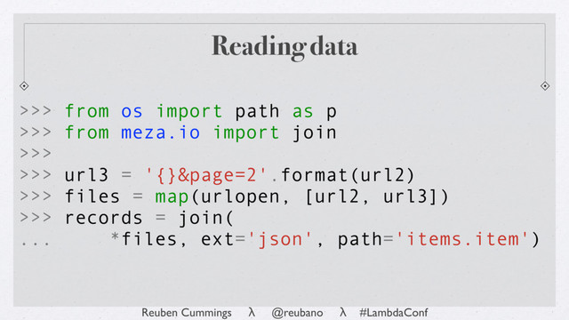 Reuben Cummings λ @reubano λ #LambdaConf
Reading data
>>> from os import path as p
>>> from meza.io import join
>>>
>>> url3 = '{}&page=2'.format(url2)
>>> files = map(urlopen, [url2, url3])
>>> records = join(
... *files, ext='json', path='items.item')
