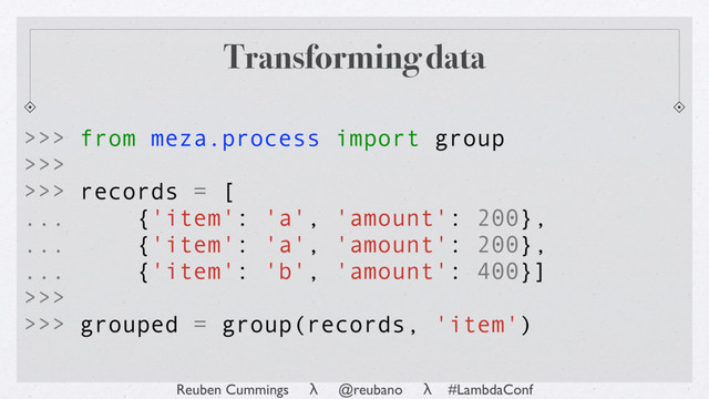 Reuben Cummings λ @reubano λ #LambdaConf
Transforming data
>>> from meza.process import group
>>>
>>> records = [
... {'item': 'a', 'amount': 200},
... {'item': 'a', 'amount': 200},
... {'item': 'b', 'amount': 400}]
>>>
>>> grouped = group(records, 'item')
