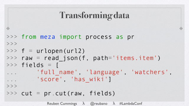 Reuben Cummings λ @reubano λ #LambdaConf
Transforming data
>>> from meza import process as pr
>>>
>>> f = urlopen(url2)
>>> raw = read_json(f, path='items.item')
>>> fields = [
... 'full_name', 'language', 'watchers',
... 'score', 'has_wiki']
>>>
>>> cut = pr.cut(raw, fields)
