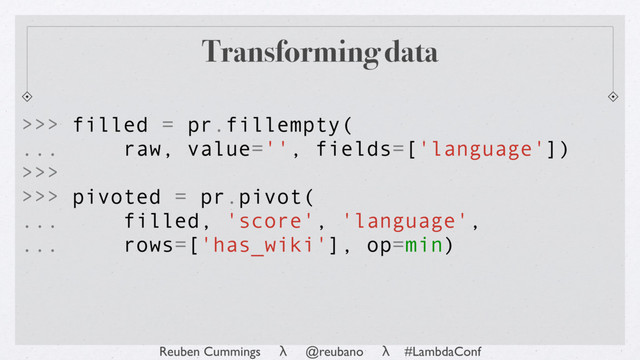 Reuben Cummings λ @reubano λ #LambdaConf
Transforming data
>>> filled = pr.fillempty(
... raw, value='', fields=['language'])
>>>
>>> pivoted = pr.pivot(
... filled, 'score', 'language',
... rows=['has_wiki'], op=min)
