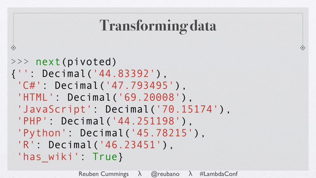 Reuben Cummings λ @reubano λ #LambdaConf
Transforming data
>>> next(pivoted)
{'': Decimal('44.83392'),
'C#': Decimal('47.793495'),
'HTML': Decimal('69.20008'),
'JavaScript': Decimal('70.15174'),
'PHP': Decimal('44.251198'),
'Python': Decimal('45.78215'),
'R': Decimal('46.23451'),
'has_wiki': True}
