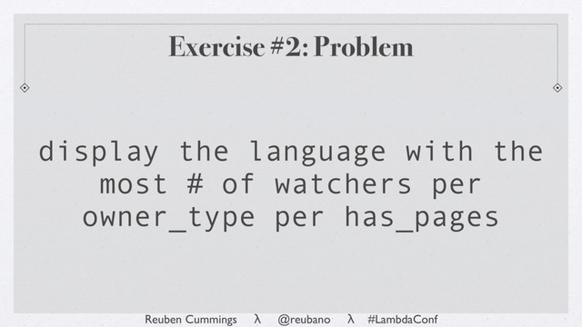 Reuben Cummings λ @reubano λ #LambdaConf
Exercise #2: Problem
display the language with the
most # of watchers per
owner_type per has_pages
