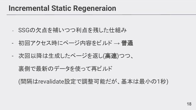 Incremental Static Regeneraion
- SSGの欠点を補いつつ利点を残した仕組み
- 初回アクセス時にページ内容をビルド → 普通
- 次回以降は生成したページを返し(高速)つつ、
裏側で最新のデータを使って再ビルド
(間隔はrevalidate設定で調整可能だが、基本は最小の1秒)
18
