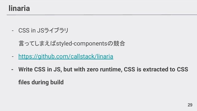 linaria
- CSS in JSライブラリ
言ってしまえばstyled-componentsの競合
- https://github.com/callstack/linaria
- Write CSS in JS, but with zero runtime, CSS is extracted to CSS
ﬁles during build
29
