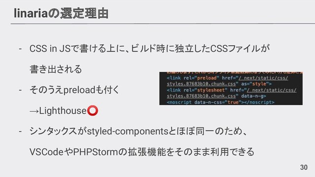 linariaの選定理由
- CSS in JSで書ける上に、ビルド時に独立したCSSファイルが
書き出される
- そのうえpreloadも付く
→Lighthouse⭕
- シンタックスがstyled-componentsとほぼ同一のため、
VSCodeやPHPStormの拡張機能をそのまま利用できる
30
