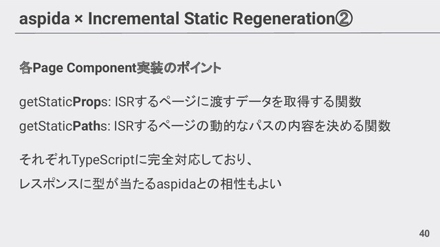 aspida × Incremental Static Regeneration②
各Page Component実装のポイント
getStaticProps: ISRするページに渡すデータを取得する関数
getStaticPaths: ISRするページの動的なパスの内容を決める関数
それぞれTypeScriptに完全対応しており、
レスポンスに型が当たるaspidaとの相性もよい
40
