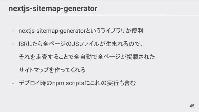 nextjs-sitemap-generator
45
- nextjs-sitemap-generatorというライブラリが便利
- ISRしたら全ページのJSファイルが生まれるので、
それを走査することで全自動で全ページが掲載された
サイトマップを作ってくれる
- デプロイ時のnpm scriptsにこれの実行も含む
