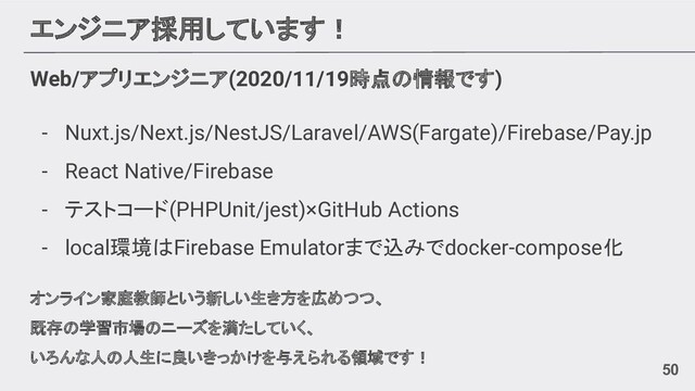 エンジニア採用しています！
Web/アプリエンジニア(2020/11/19時点の情報です)
- Nuxt.js/Next.js/NestJS/Laravel/AWS(Fargate)/Firebase/Pay.jp
- React Native/Firebase
- テストコード(PHPUnit/jest)×GitHub Actions
- local環境はFirebase Emulatorまで込みでdocker-compose化
オンライン家庭教師という新しい生き方を広めつつ、
既存の学習市場のニーズを満たしていく、
いろんな人の人生に良いきっかけを与えられる領域です！
50
