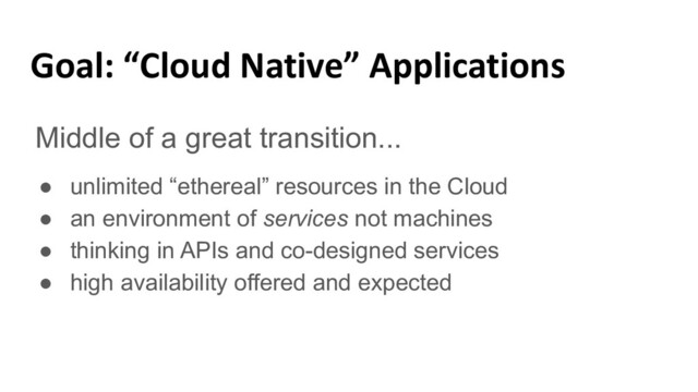 Goal: “Cloud Native” Applications
Middle of a great transition...
● unlimited “ethereal” resources in the Cloud
● an environment of services not machines
● thinking in APIs and co-designed services
● high availability offered and expected
