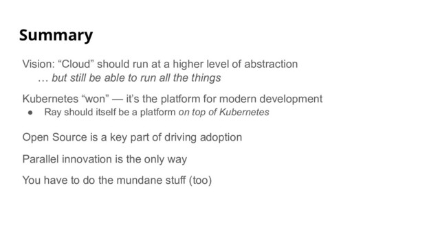 Summary
Vision: “Cloud” should run at a higher level of abstraction
… but still be able to run all the things
Kubernetes “won” — it’s the platform for modern development
● Ray should itself be a platform on top of Kubernetes
Open Source is a key part of driving adoption
Parallel innovation is the only way
You have to do the mundane stuff (too)

