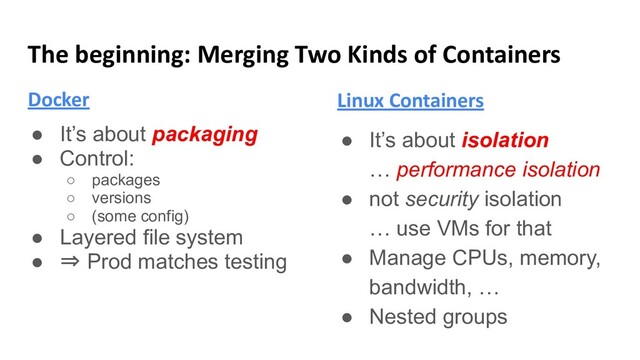 The beginning: Merging Two Kinds of Containers
Docker
● It’s about packaging
● Control:
○ packages
○ versions
○ (some config)
● Layered file system
● ⇒ Prod matches testing
Linux Containers
● It’s about isolation
… performance isolation
● not security isolation
… use VMs for that
● Manage CPUs, memory,
bandwidth, …
● Nested groups

