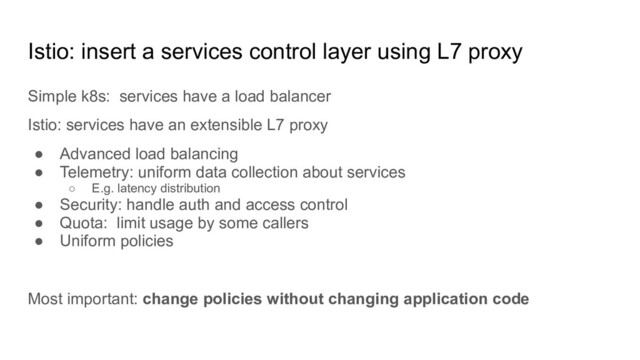 Istio: insert a services control layer using L7 proxy
Simple k8s: services have a load balancer
Istio: services have an extensible L7 proxy
● Advanced load balancing
● Telemetry: uniform data collection about services
○ E.g. latency distribution
● Security: handle auth and access control
● Quota: limit usage by some callers
● Uniform policies
Most important: change policies without changing application code
