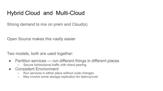 Hybrid Cloud and Multi-Cloud
Strong demand to mix on prem and Cloud(s)
Open Source makes this vastly easier
Two models, both are used together:
● Partition services — run different things in different places
○ Secure bidirectional traffic with direct peering
● Consistent Environment
○ Run services in either place without code changes
○ May involve some storage replication for latency/cost

