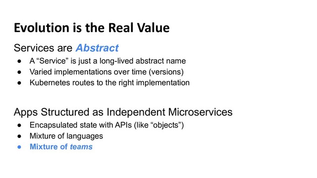 Evolution is the Real Value
Services are Abstract
● A “Service” is just a long-lived abstract name
● Varied implementations over time (versions)
● Kubernetes routes to the right implementation
Apps Structured as Independent Microservices
● Encapsulated state with APIs (like “objects”)
● Mixture of languages
● Mixture of teams
