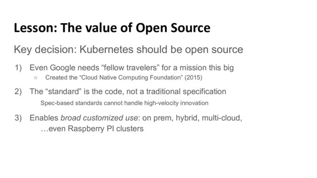 Lesson: The value of Open Source
Key decision: Kubernetes should be open source
1) Even Google needs “fellow travelers” for a mission this big
○ Created the “Cloud Native Computing Foundation” (2015)
2) The “standard” is the code, not a traditional specification
Spec-based standards cannot handle high-velocity innovation
3) Enables broad customized use: on prem, hybrid, multi-cloud,
…even Raspberry PI clusters
