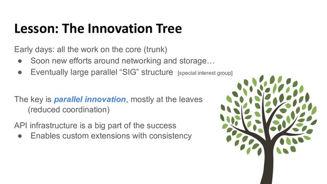 Lesson: The Innovation Tree
Early days: all the work on the core (trunk)
● Soon new efforts around networking and storage…
● Eventually large parallel “SIG” structure [special interest group]
The key is parallel innovation, mostly at the leaves
(reduced coordination)
API infrastructure is a big part of the success
● Enables custom extensions with consistency
