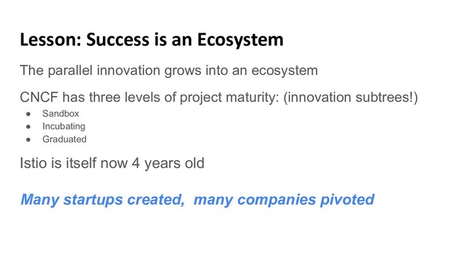 Lesson: Success is an Ecosystem
The parallel innovation grows into an ecosystem
CNCF has three levels of project maturity: (innovation subtrees!)
● Sandbox
● Incubating
● Graduated
Istio is itself now 4 years old
Many startups created, many companies pivoted
