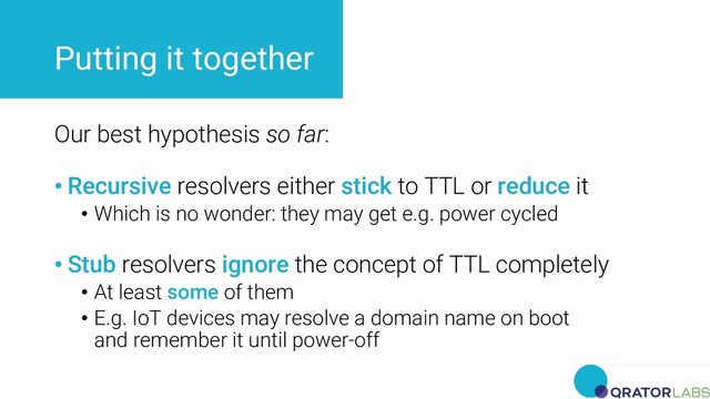 Putting it together
Our best hypothesis so far:
• Recursive resolvers either stick to TTL or reduce it
• Which is no wonder: they may get e.g. power cycled
• Stub resolvers ignore the concept of TTL completely
• At least some of them
• E.g. IoT devices may resolve a domain name on boot
and remember it until power-off
