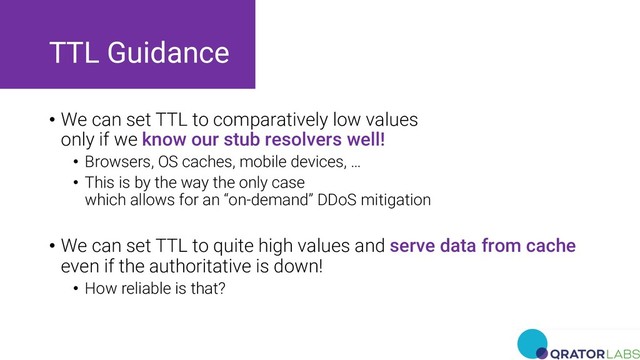 TTL Guidance
• We can set TTL to comparatively low values
only if we know our stub resolvers well!
• Browsers, OS caches, mobile devices, …
• This is by the way the only case
which allows for an “on-demand” DDoS mitigation
• We can set TTL to quite high values and serve data from cache
even if the authoritative is down!
• How reliable is that?
