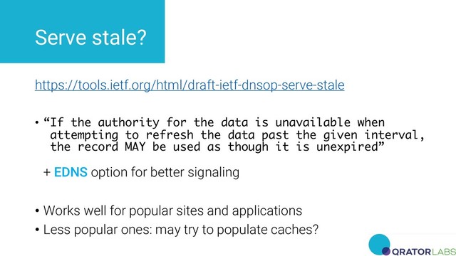 Serve stale?
https://tools.ietf.org/html/draft-ietf-dnsop-serve-stale
• “If the authority for the data is unavailable when
attempting to refresh the data past the given interval,
the record MAY be used as though it is unexpired”
+ EDNS option for better signaling
• Works well for popular sites and applications
• Less popular ones: may try to populate caches?

