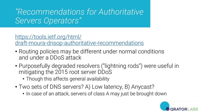 “Recommendations for Authoritative
Servers Operators”
https://tools.ietf.org/html/
draft-moura-dnsop-authoritative-recommendations
• Routing policies may be different under normal conditions
and under a DDoS attack
• Purposefully degraded resolvers (“lightning rods”) were useful in
mitigating the 2015 root server DDoS
• Though this affects general availability
• Two sets of DNS servers? A) Low latency, B) Anycast?
• In case of an attack, servers of class A may just be brought down
